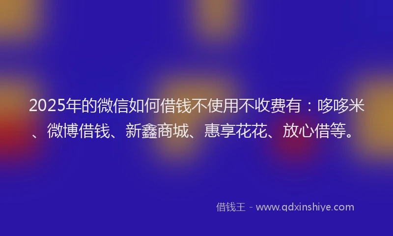 2025年的微信如何借钱不使用不收费有：哆哆米、微博借钱、新鑫商城、惠享花花、放心借等。
