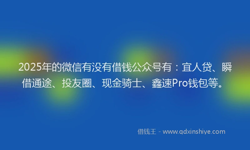2025年的微信有没有借钱公众号有：宜人贷、瞬借通途、投友圈、现金骑士、鑫速Pro钱包等。
