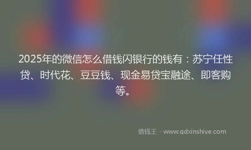 2025年的微信怎么借钱闪银行的钱有：苏宁任性贷、时代花、豆豆钱、现金易贷宝融途、即客购等。