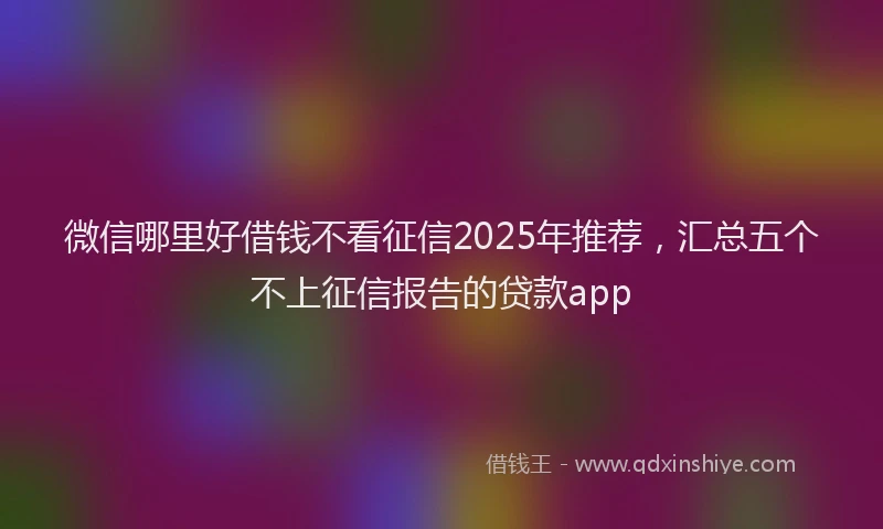 微信哪里好借钱不看征信2025年推荐，汇总五个不上征信报告的贷款app