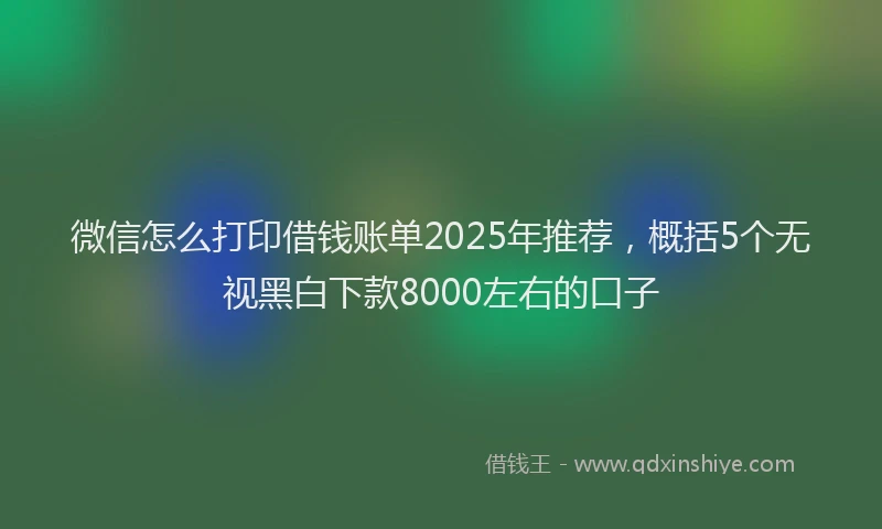 微信怎么打印借钱账单2025年推荐，概括5个无视黑白下款8000左右的口子