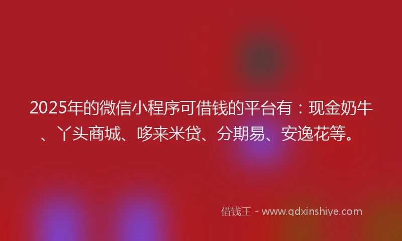2025年的微信小程序可借钱的平台有：现金奶牛、丫头商城、哆来米贷、分期易、安逸花等。