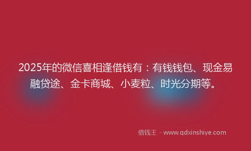 2025年的微信喜相逢借钱有：有钱钱包、现金易融贷途、金卡商城、小麦粒、时光分期等。