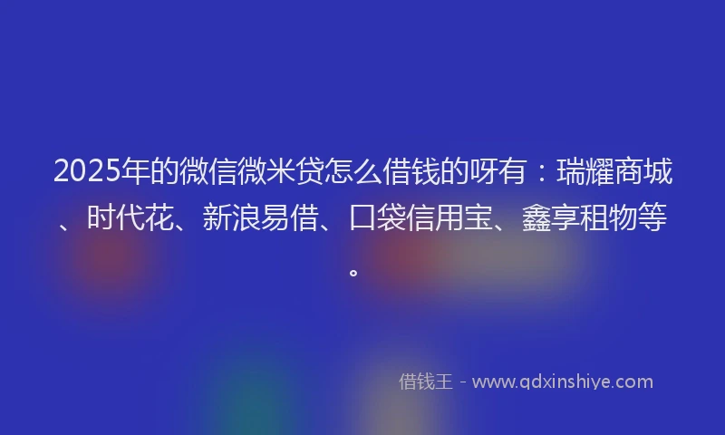 2025年的微信微米贷怎么借钱的呀有：瑞耀商城、时代花、新浪易借、口袋信用宝、鑫享租物等。