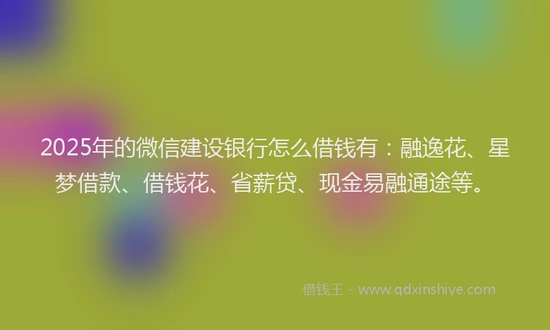 2025年的微信建设银行怎么借钱有：融逸花、星梦借款、借钱花、省薪贷、现金易融通途等。
