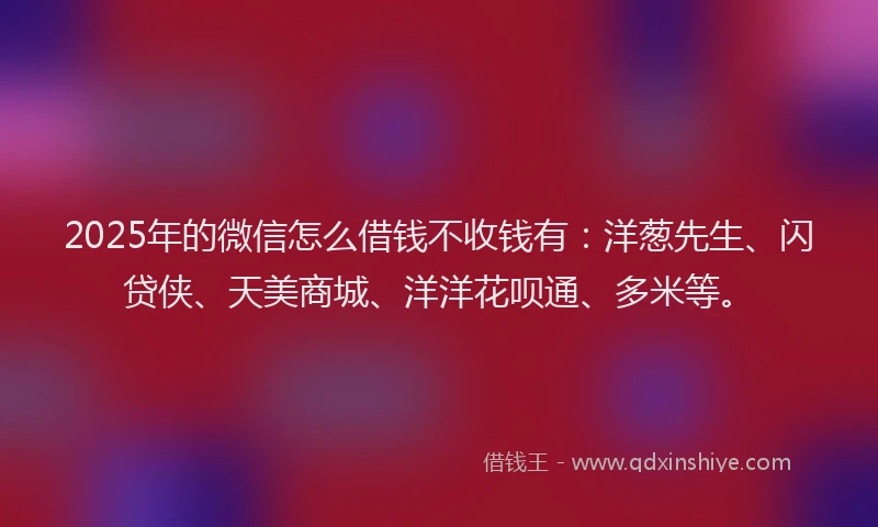 2025年的微信怎么借钱不收钱有：洋葱先生、闪贷侠、天美商城、洋洋花呗通、多米等。