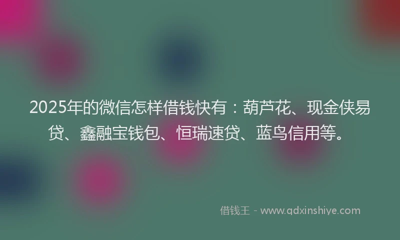 2025年的微信怎样借钱快有：葫芦花、现金侠易贷、鑫融宝钱包、恒瑞速贷、蓝鸟信用等。