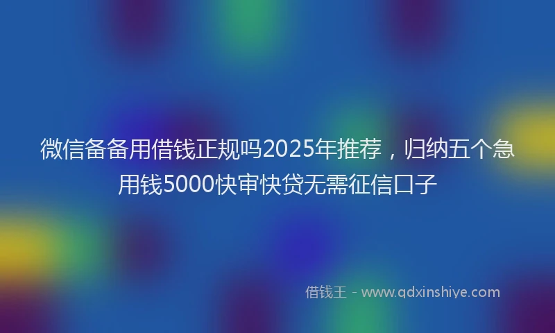 微信备备用借钱正规吗2025年推荐，归纳五个急用钱5000快审快贷无需征信口子