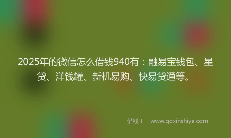 2025年的微信怎么借钱940有：融易宝钱包、星贷、洋钱罐、新机易购、快易贷通等。