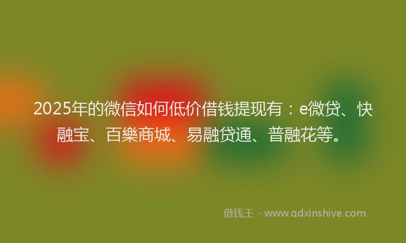 2025年的微信如何低价借钱提现有：e微贷、快融宝、百樂商城、易融贷通、普融花等。