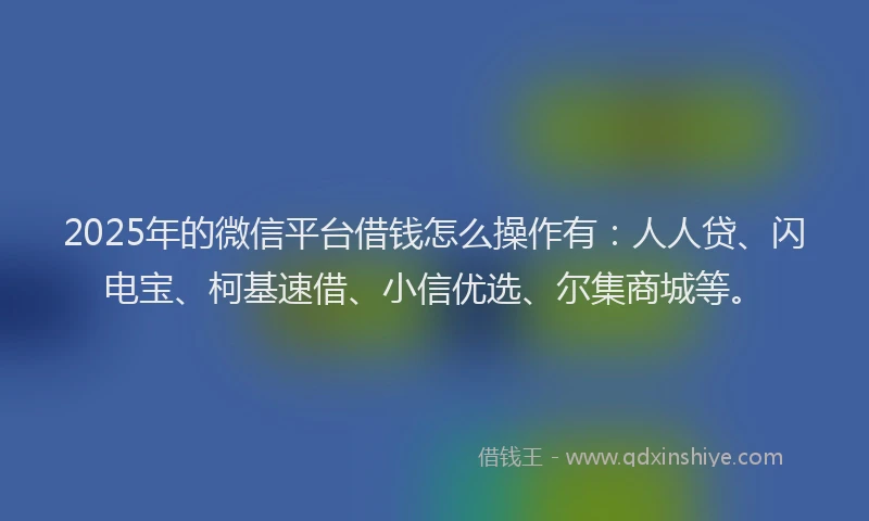 2025年的微信平台借钱怎么操作有：人人贷、闪电宝、柯基速借、小信优选、尔集商城等。