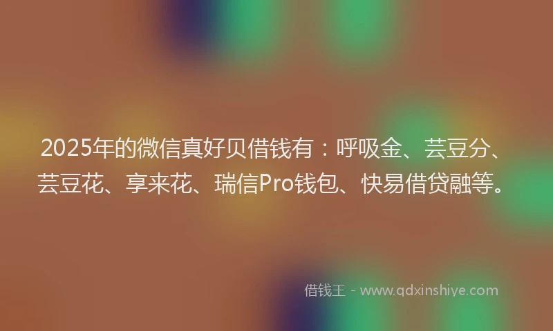 2025年的微信真好贝借钱有：呼吸金、芸豆分、芸豆花、享来花、瑞信Pro钱包、快易借贷融等。