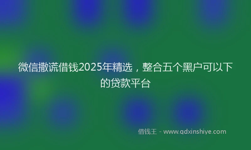 微信撒谎借钱2025年精选，整合五个黑户可以下的贷款平台