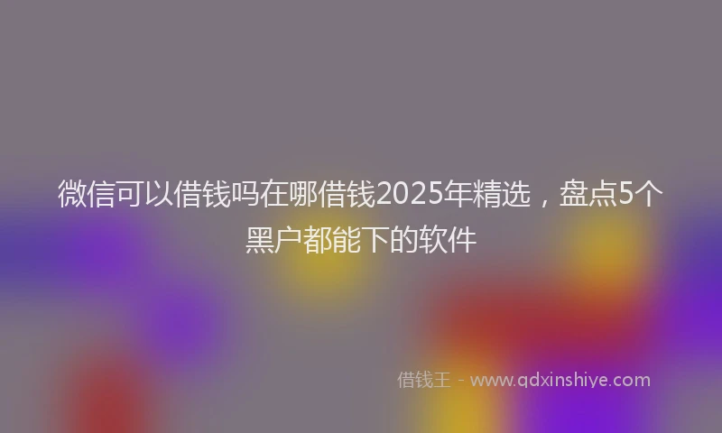 微信可以借钱吗在哪借钱2025年精选，盘点5个黑户都能下的软件