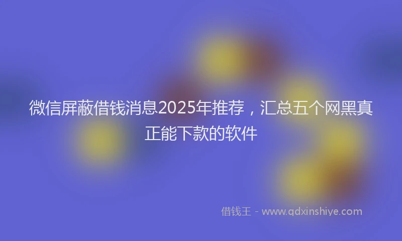 微信屏蔽借钱消息2025年推荐，汇总五个网黑真正能下款的软件