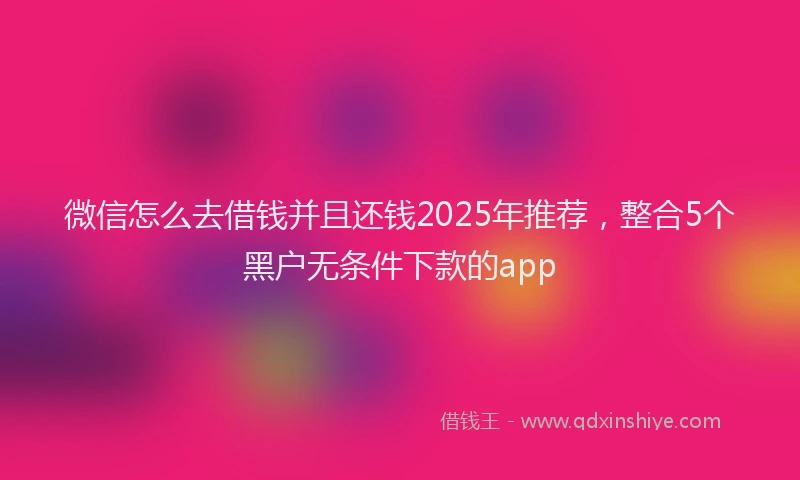 微信怎么去借钱并且还钱2025年推荐，整合5个黑户无条件下款的app