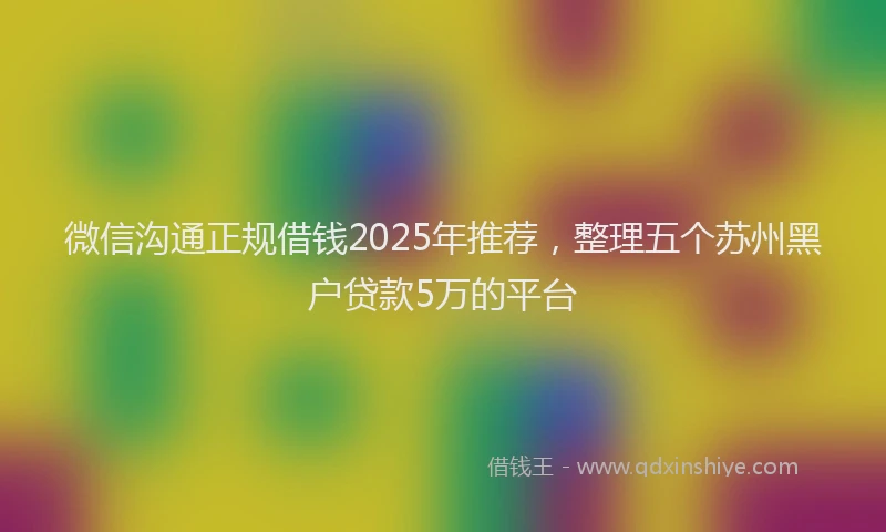 微信沟通正规借钱2025年推荐，整理五个苏州黑户贷款5万的平台