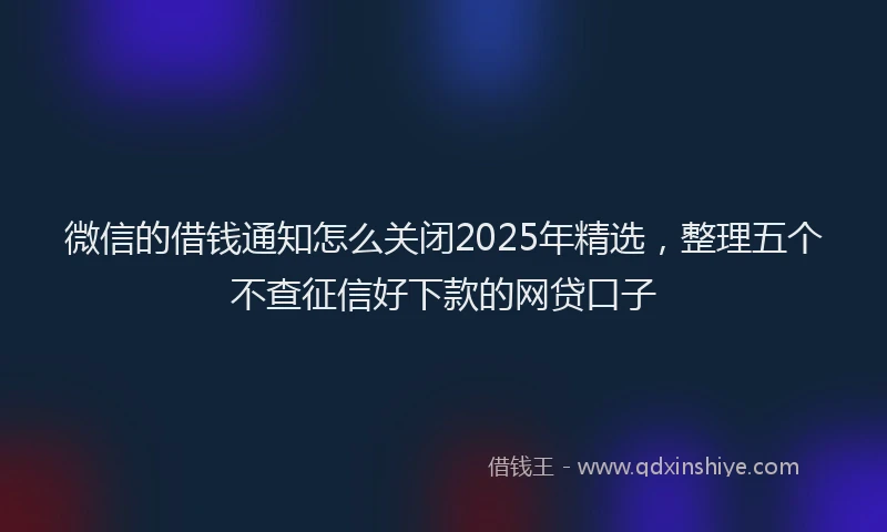 微信的借钱通知怎么关闭2025年精选，整理五个不查征信好下款的网贷口子