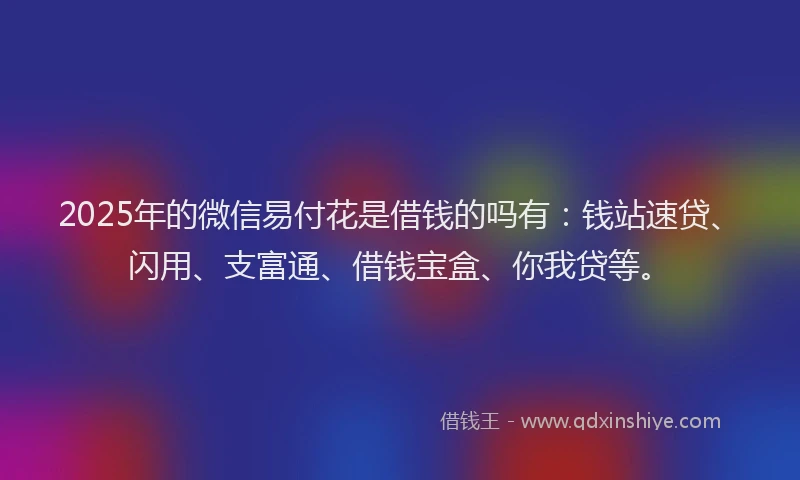 2025年的微信易付花是借钱的吗有：钱站速贷、闪用、支富通、借钱宝盒、你我贷等。