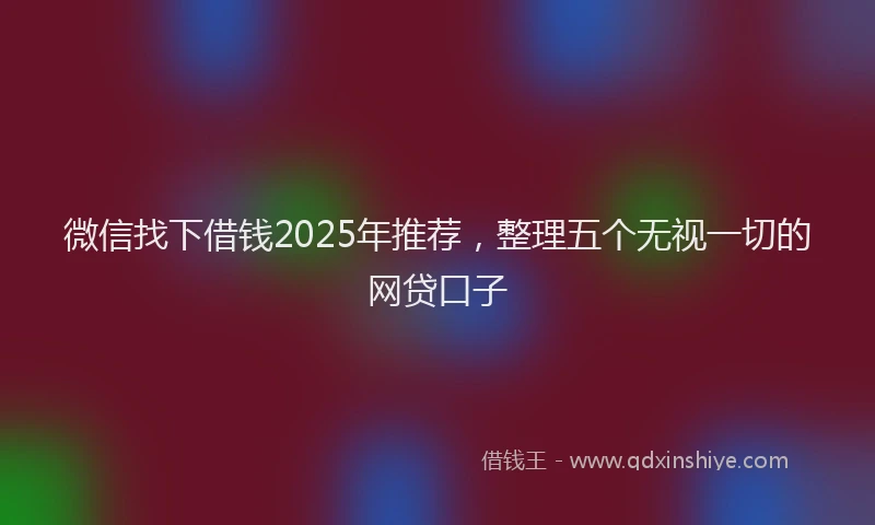微信找下借钱2025年推荐，整理五个无视一切的网贷口子