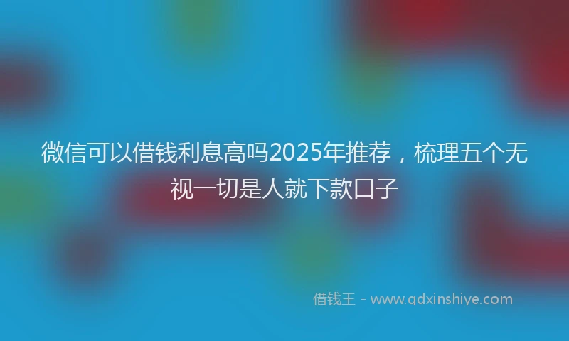 微信可以借钱利息高吗2025年推荐，梳理五个无视一切是人就下款口子