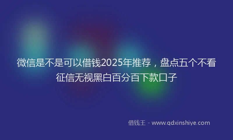 微信是不是可以借钱2025年推荐，盘点五个不看征信无视黑白百分百下款口子