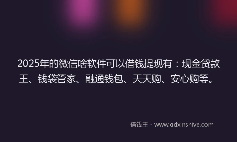 2025年的微信啥软件可以借钱提现有：现金贷款王、钱袋管家、融通钱包、天天购、安心购等。