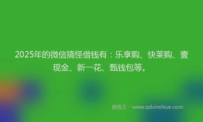 2025年的微信搞怪借钱有：乐享购、快莱购、壹现金、新一花、甄钱包等。