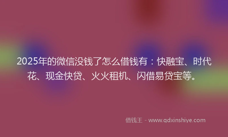 2025年的微信没钱了怎么借钱有：快融宝、时代花、现金快贷、火火租机、闪借易贷宝等。