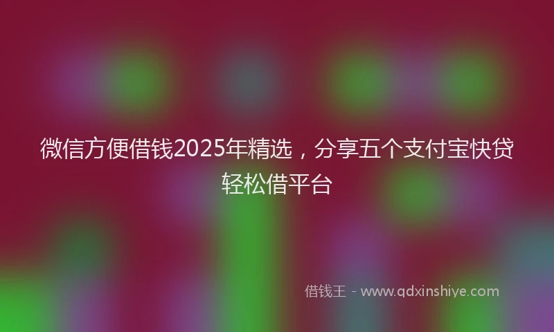 微信方便借钱2025年精选，分享五个支付宝快贷轻松借平台