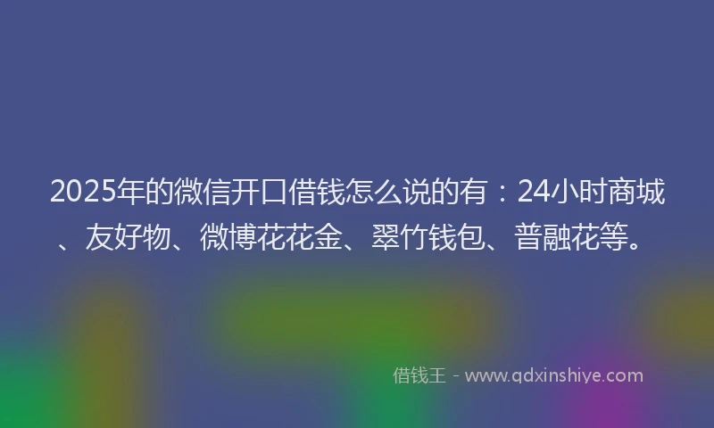 2025年的微信开口借钱怎么说的有：24小时商城、友好物、微博花花金、翠竹钱包、普融花等。