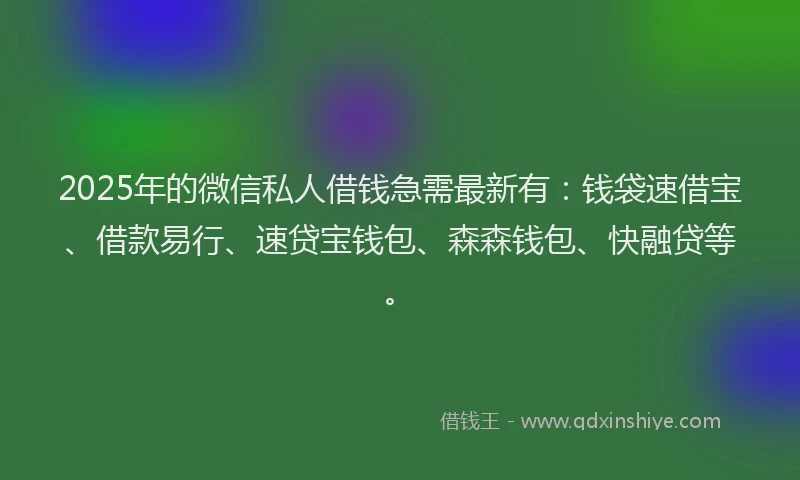 2025年的微信私人借钱急需最新有：钱袋速借宝、借款易行、速贷宝钱包、森森钱包、快融贷等。