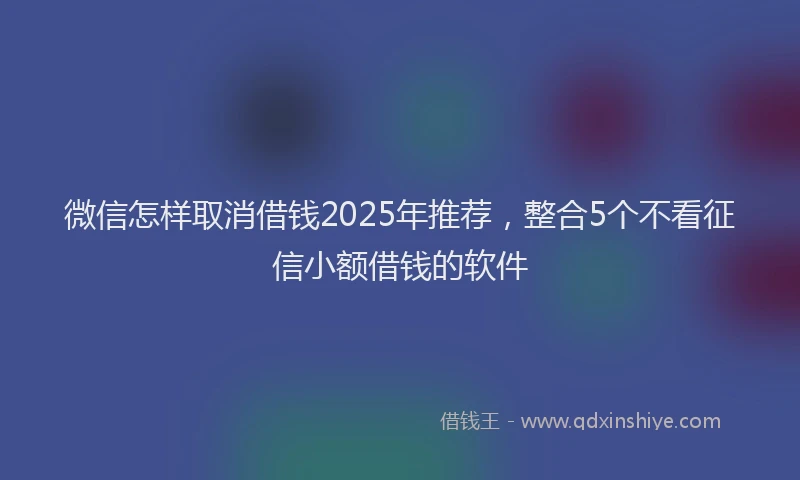 微信怎样取消借钱2025年推荐，整合5个不看征信小额借钱的软件
