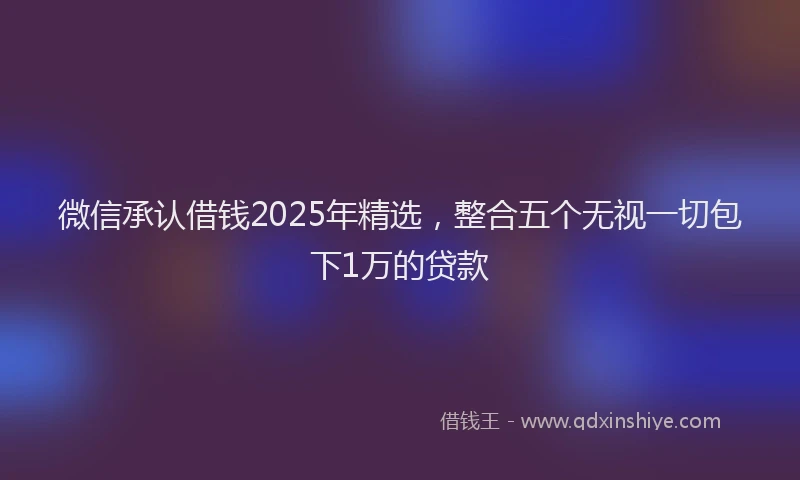 微信承认借钱2025年精选，整合五个无视一切包下1万的贷款