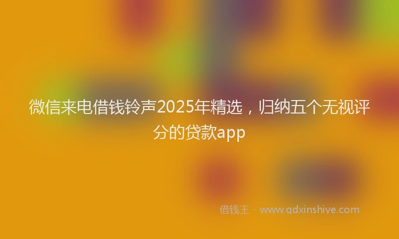 微信来电借钱铃声2025年精选，归纳五个无视评分的贷款app
