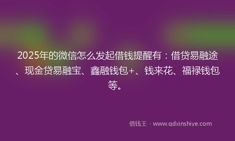 2025年的微信怎么发起借钱提醒有：借贷易融途、现金贷易融宝、鑫融钱包+、钱来花、福禄钱包等。