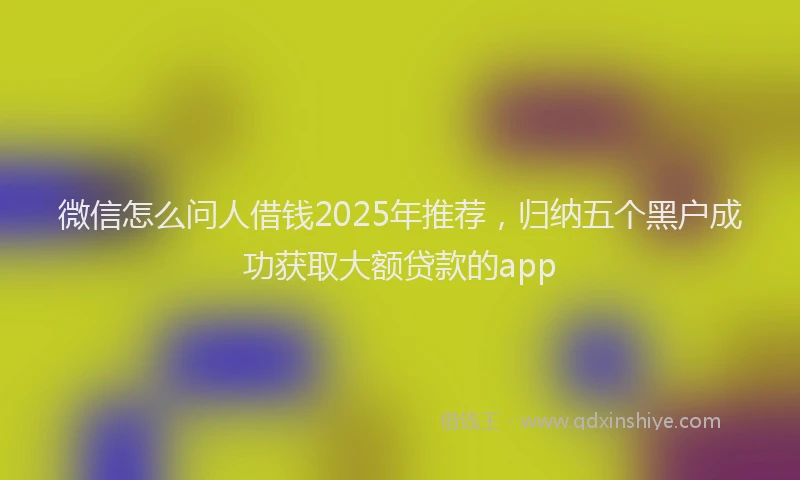 微信怎么问人借钱2025年推荐，归纳五个黑户成功获取大额贷款的app