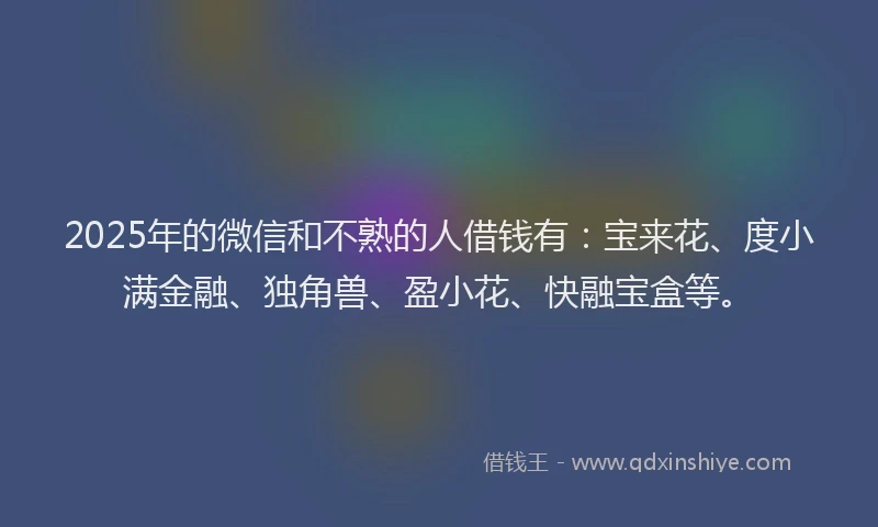 2025年的微信和不熟的人借钱有：宝来花、度小满金融、独角兽、盈小花、快融宝盒等。