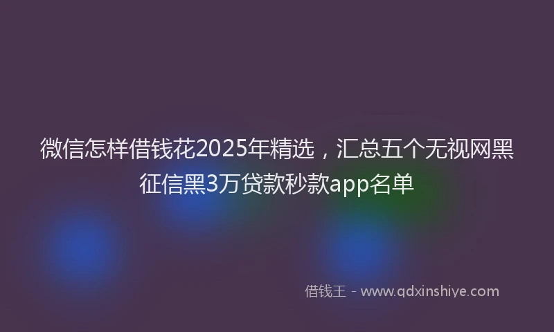 微信怎样借钱花2025年精选，汇总五个无视网黑征信黑3万贷款秒款app名单