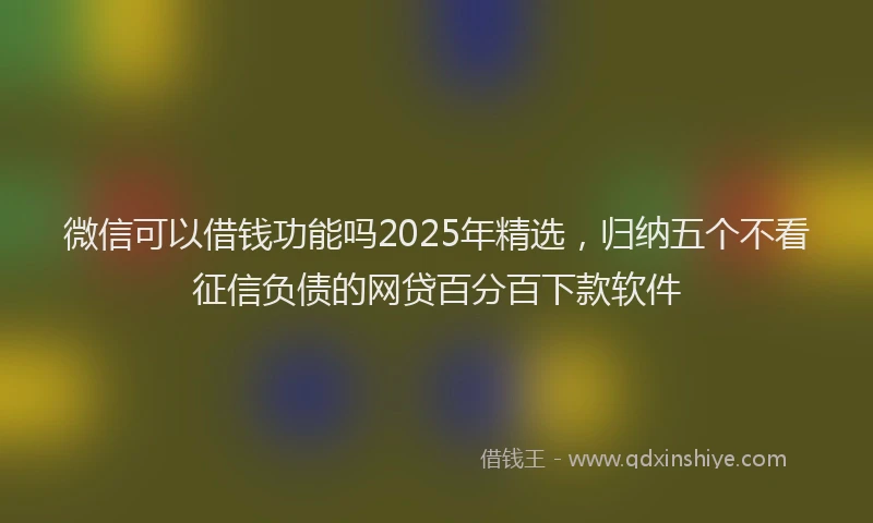 微信可以借钱功能吗2025年精选，归纳五个不看征信负债的网贷百分百下款软件