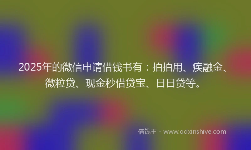 2025年的微信申请借钱书有：拍拍用、疾融金、微粒贷、现金秒借贷宝、日日贷等。