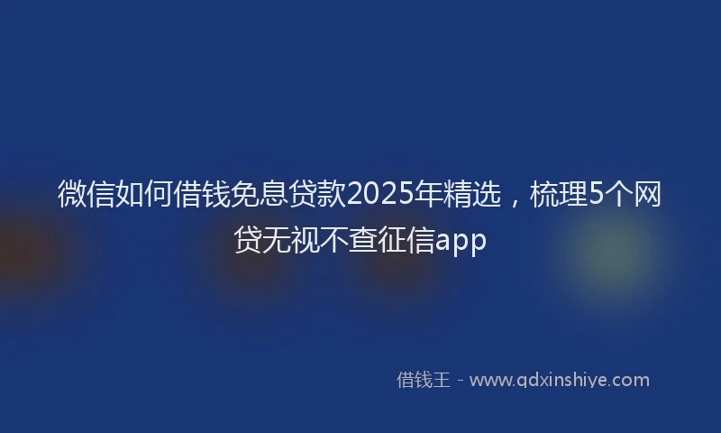 微信如何借钱免息贷款2025年精选，梳理5个网贷无视不查征信app