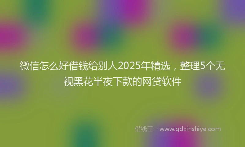 微信怎么好借钱给别人2025年精选，整理5个无视黑花半夜下款的网贷软件