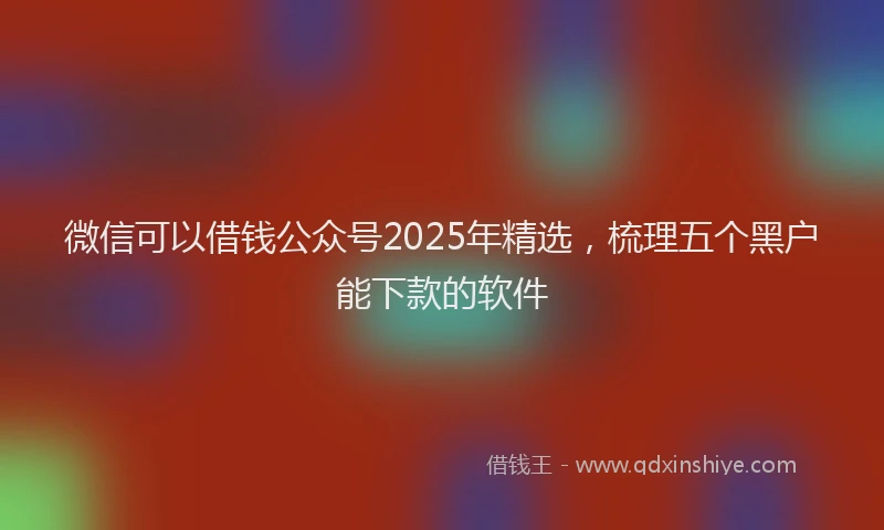 微信可以借钱公众号2025年精选，梳理五个黑户能下款的软件