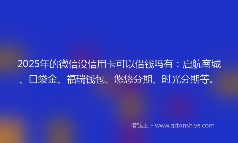 2025年的微信没信用卡可以借钱吗有：启航商城、口袋金、福瑞钱包、悠悠分期、时光分期等。