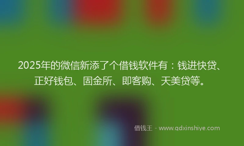 2025年的微信新添了个借钱软件有：钱进快贷、正好钱包、固金所、即客购、天美贷等。