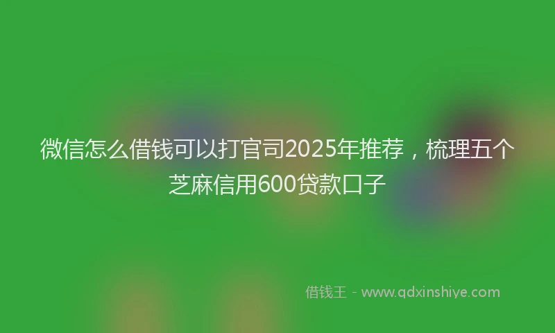 微信怎么借钱可以打官司2025年推荐，梳理五个芝麻信用600贷款口子
