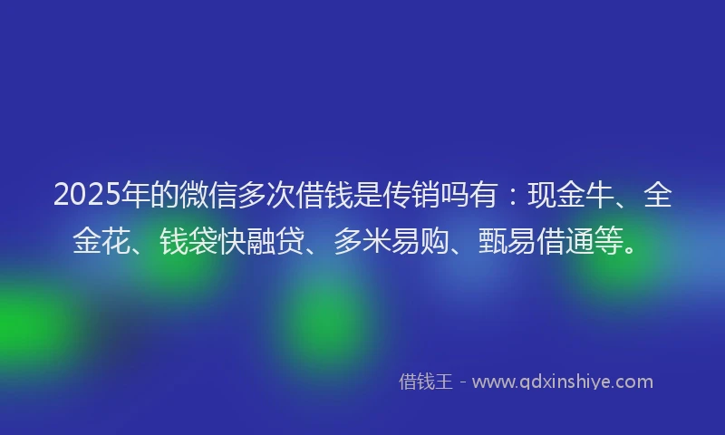 2025年的微信多次借钱是传销吗有：现金牛、全金花、钱袋快融贷、多米易购、甄易借通等。