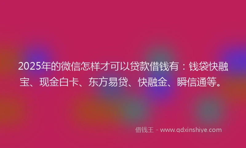 2025年的微信怎样才可以贷款借钱有：钱袋快融宝、现金白卡、东方易贷、快融金、瞬信通等。