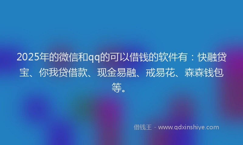 2025年的微信和qq的可以借钱的软件有：快融贷宝、你我贷借款、现金易融、戒易花、森森钱包等。